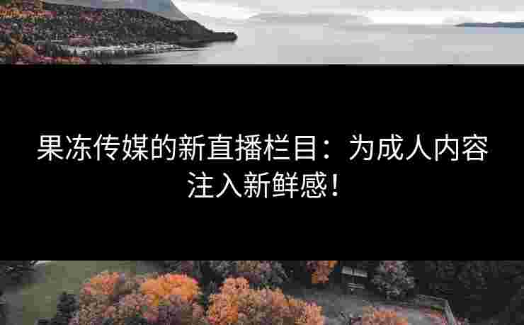 果冻传媒的新直播栏目:为成人内容注入新鲜感! 果冻传媒的新直播栏目:为成人内容注入新鲜感!