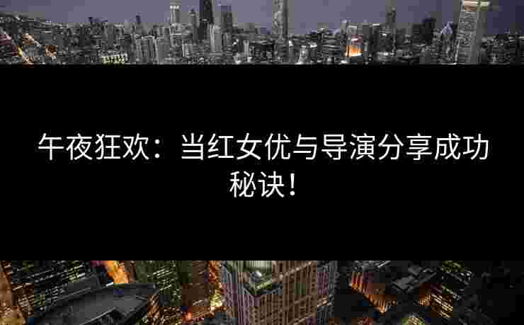午夜狂欢:当红女优与导演分享成功秘诀! 午夜狂欢:当红女优与导演分享成功秘诀!