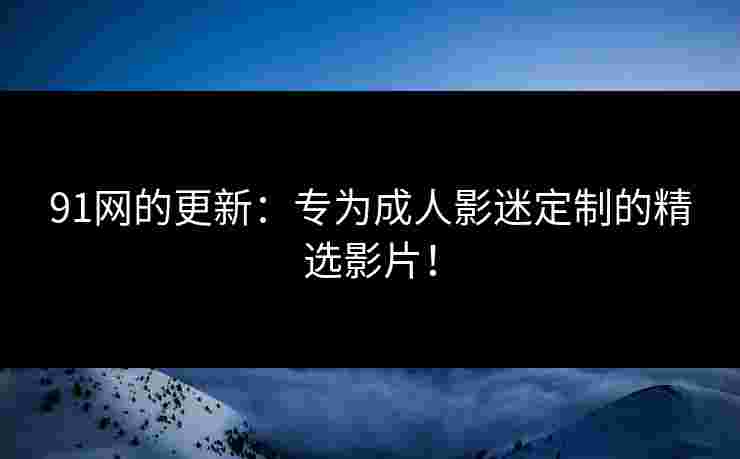 91网的更新：专为成人影迷定制的精选影片！