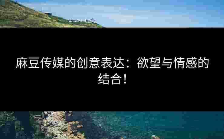 麻豆传媒的创意表达：欲望与情感的结合！