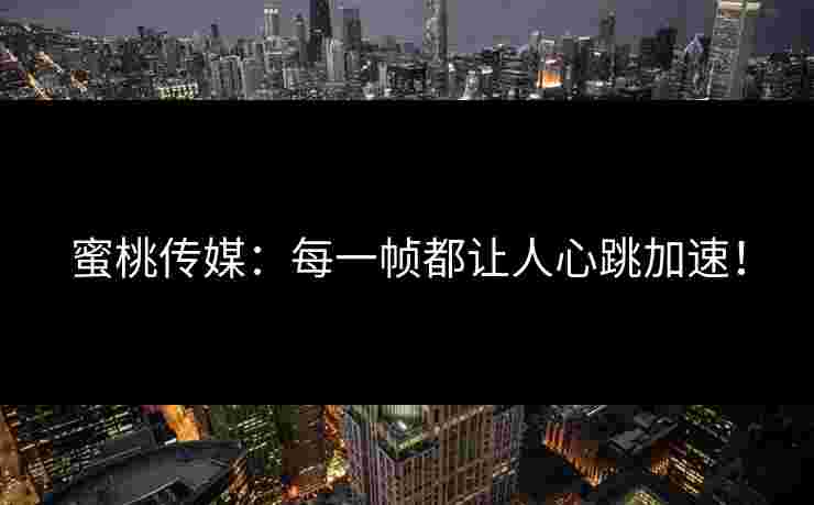 蜜桃传媒:每一帧都让人心跳加速! 蜜桃传媒:每一帧都让人心跳加速!