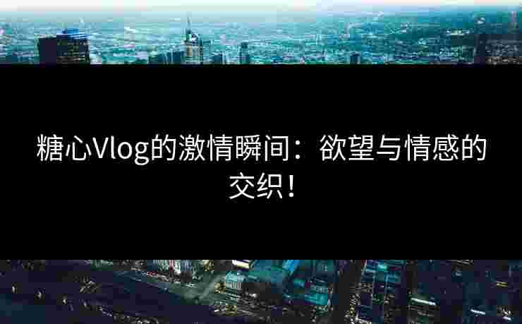 糖心Vlog的激情瞬间：欲望与情感的交织！