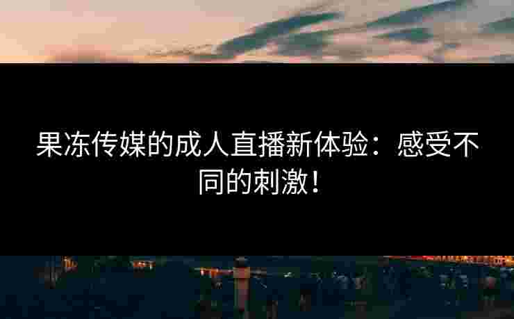 果冻传媒的成人直播新体验:感受不同的刺激! 果冻传媒的成人直播新体验:感受不同的刺激!