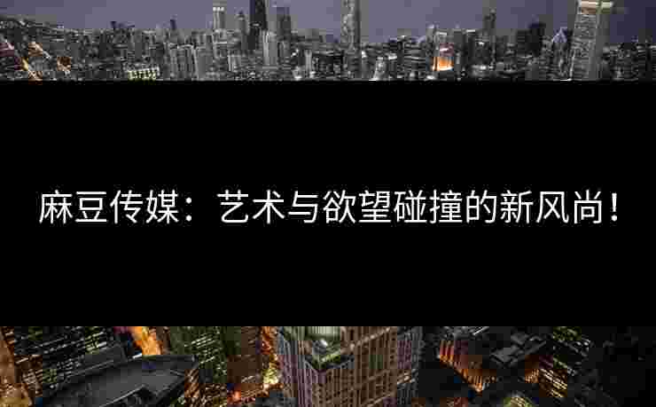 麻豆传媒:艺术与欲望碰撞的新风尚! 麻豆传媒:艺术与欲望碰撞的新风尚!