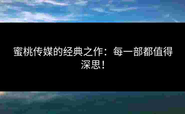蜜桃传媒的经典之作：每一部都值得深思！