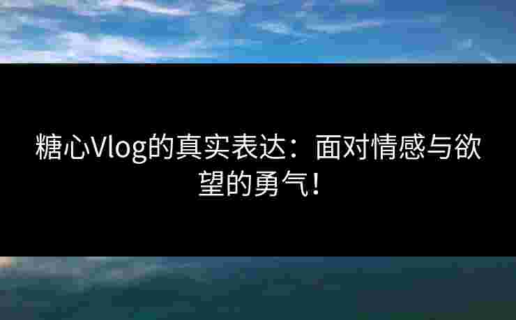 糖心Vlog的真实表达：面对情感与欲望的勇气！