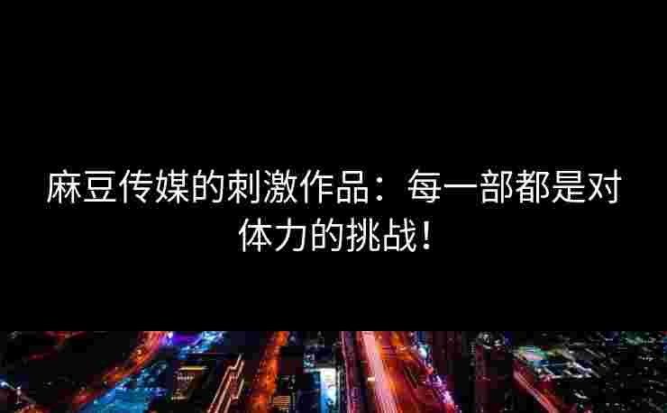 麻豆传媒的刺激作品:每一部都是对体力的挑战! 麻豆传媒的刺激作品:每一部都是对体力的挑战!