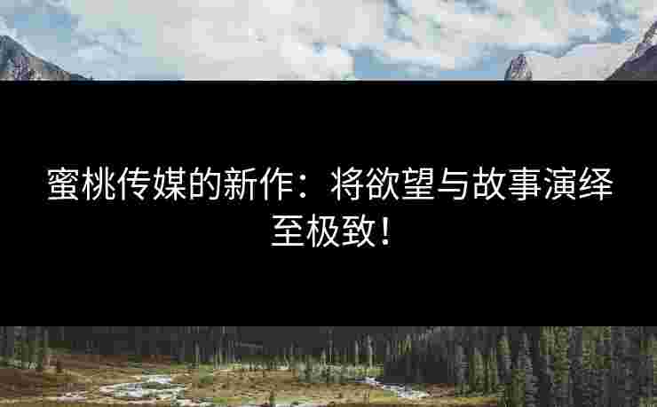 蜜桃传媒的新作：将欲望与故事演绎至极致！