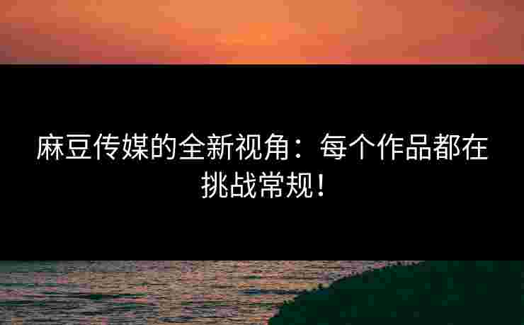麻豆传媒的全新视角：每个作品都在挑战常规！