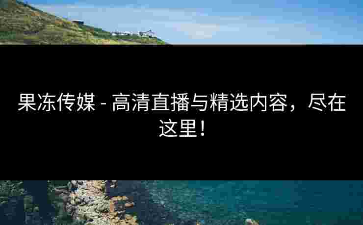 果冻传媒 - 高清直播与精选内容，尽在这里！