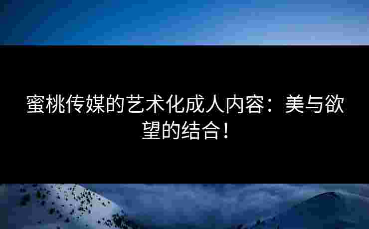 蜜桃传媒的艺术化成人内容:美与欲望的结合! 蜜桃传媒的艺术化成人内容:美与欲望的结合!