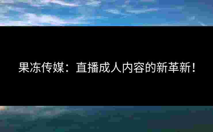 果冻传媒:直播成人内容的新革新! 果冻传媒:直播成人内容的新革新!