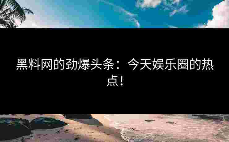 黑料网的劲爆头条:今天娱乐圈的热点! 黑料网的劲爆头条:今天娱乐圈的热点!