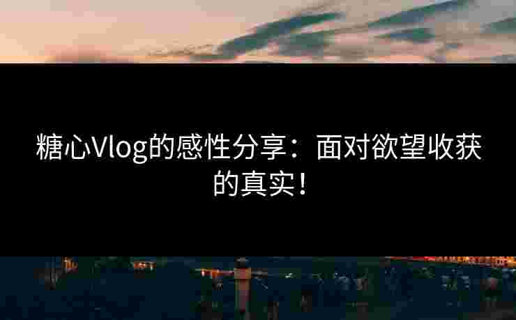 糖心Vlog的感性分享：面对欲望收获的真实！