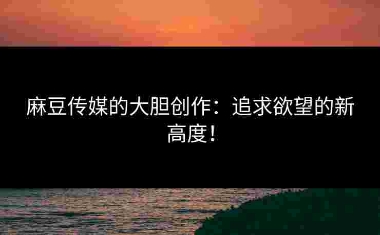 麻豆传媒的大胆创作：追求欲望的新高度！