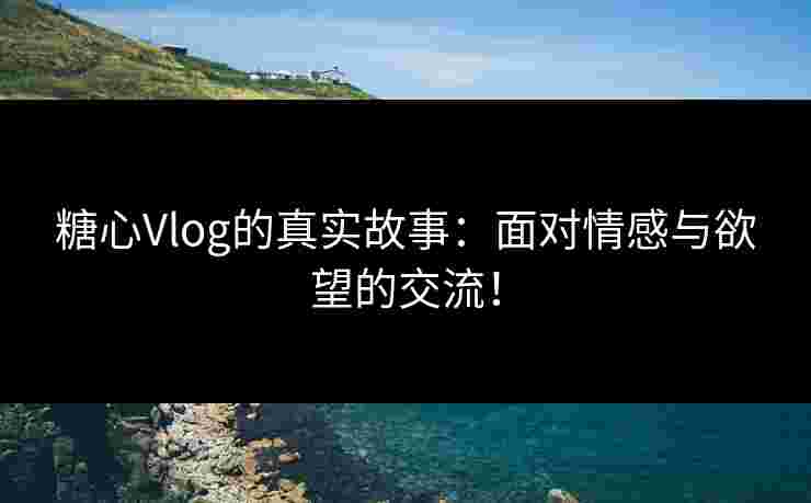 糖心Vlog的真实故事：面对情感与欲望的交流！