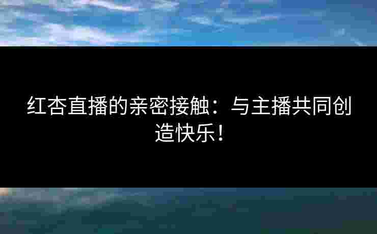 红杏直播的亲密接触：与主播共同创造快乐！