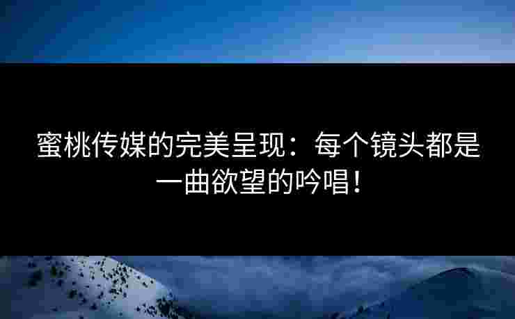蜜桃传媒的完美呈现：每个镜头都是一曲欲望的吟唱！