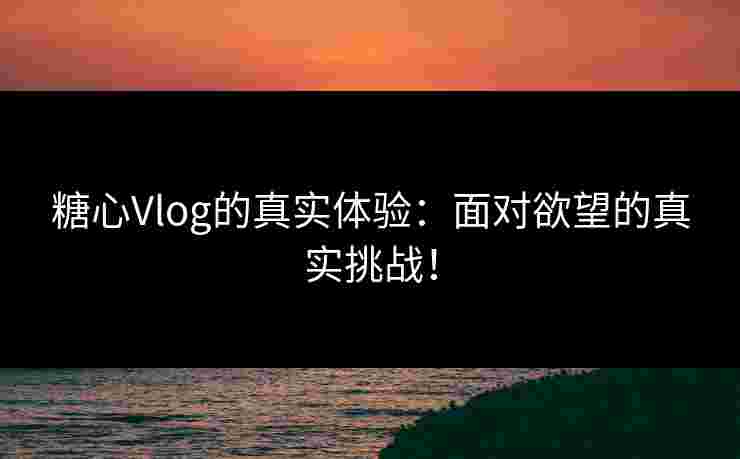 糖心Vlog的真实体验：面对欲望的真实挑战！