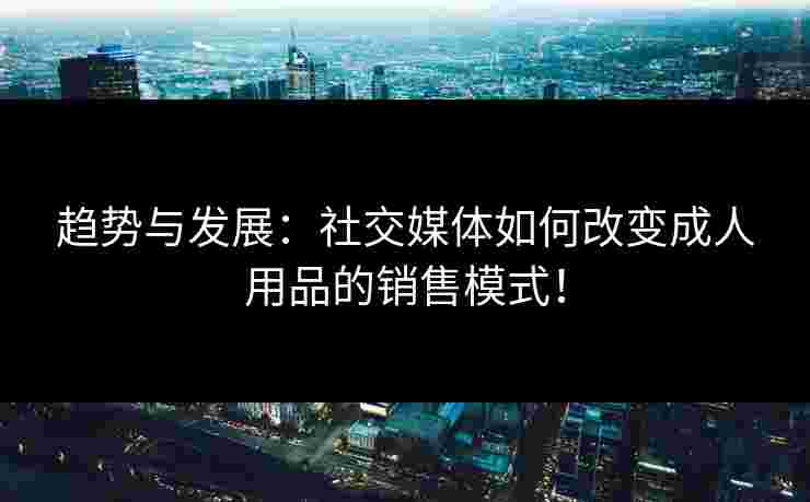 趋势与发展：社交媒体如何改变成人用品的销售模式！