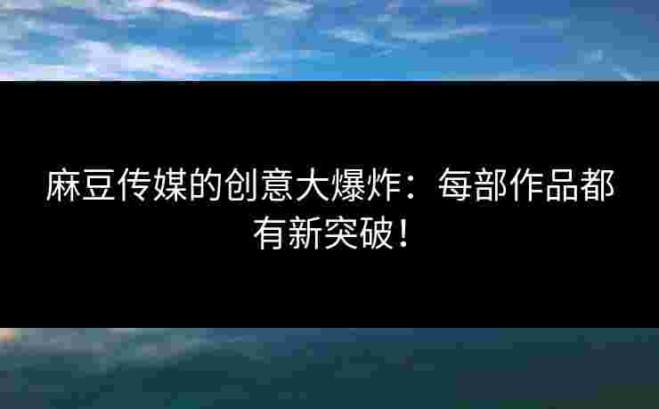 麻豆传媒的创意大爆炸：每部作品都有新突破！