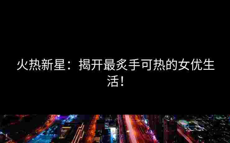 火热新星：揭开最炙手可热的女优生活！