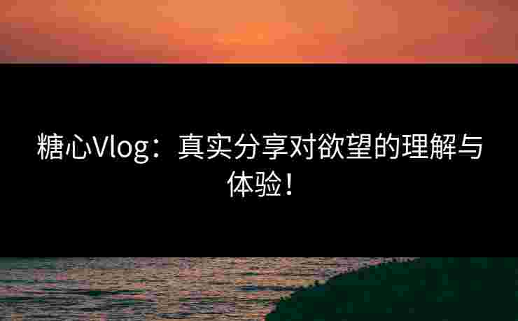 糖心Vlog：真实分享对欲望的理解与体验！