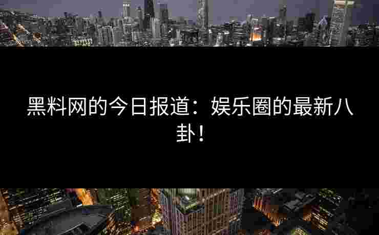黑料网的今日报道：娱乐圈的最新八卦！