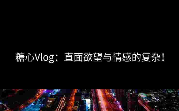 糖心Vlog：直面欲望与情感的复杂！