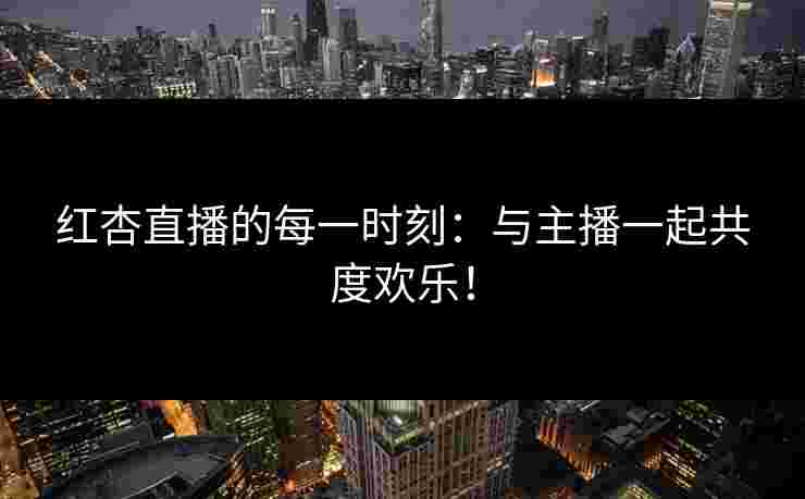 红杏直播的每一时刻：与主播一起共度欢乐！