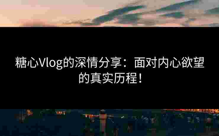 糖心Vlog的深情分享：面对内心欲望的真实历程！