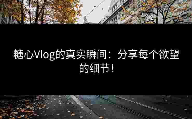 糖心Vlog的真实瞬间：分享每个欲望的细节！