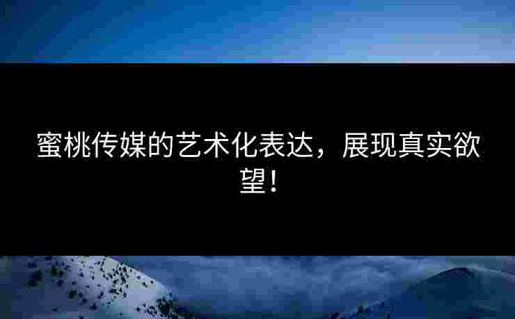 蜜桃传媒的艺术化表达，展现真实欲望！