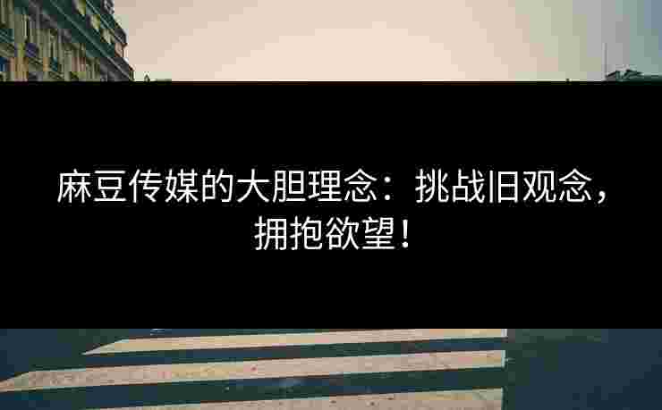 麻豆传媒的大胆理念：挑战旧观念，拥抱欲望！