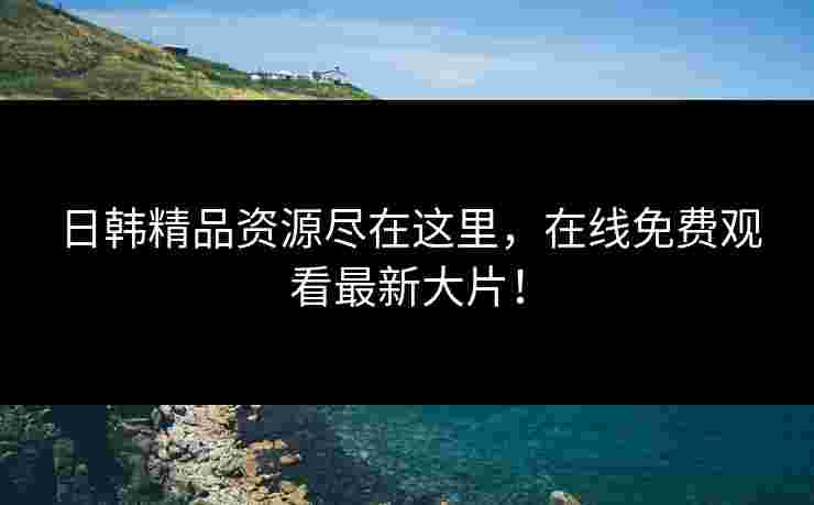 日韩精品资源尽在这里，在线免费观看最新大片！