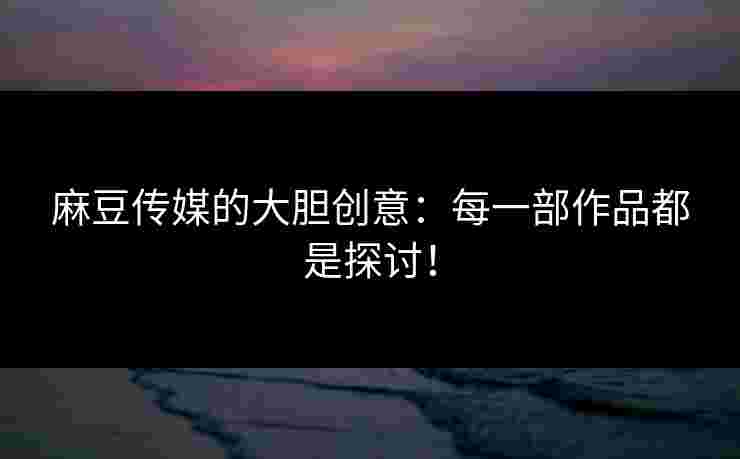 麻豆传媒的大胆创意：每一部作品都是探讨！