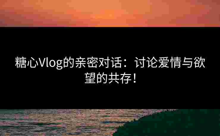 糖心Vlog的亲密对话：讨论爱情与欲望的共存！