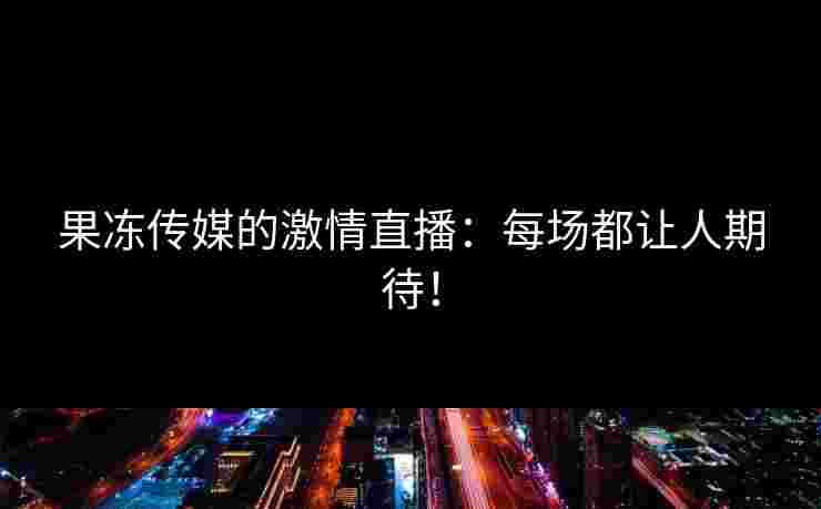 果冻传媒的激情直播：每场都让人期待！