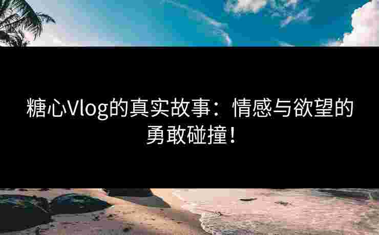 糖心Vlog的真实故事：情感与欲望的勇敢碰撞！