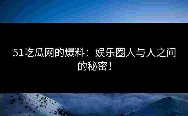 51吃瓜网的爆料：娱乐圈人与人之间的秘密！