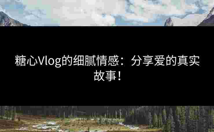 糖心Vlog的细腻情感：分享爱的真实故事！