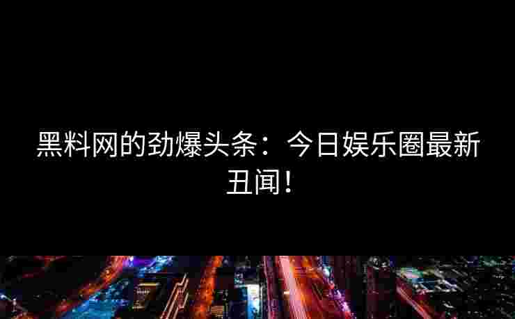 黑料网的劲爆头条：今日娱乐圈最新丑闻！
