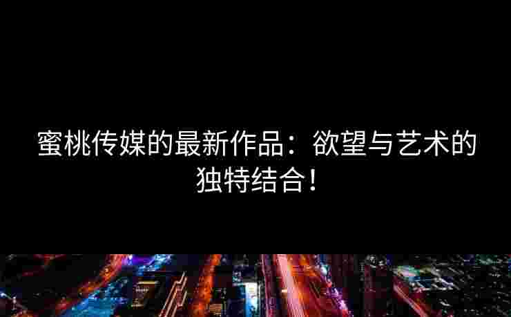 蜜桃传媒的最新作品：欲望与艺术的独特结合！